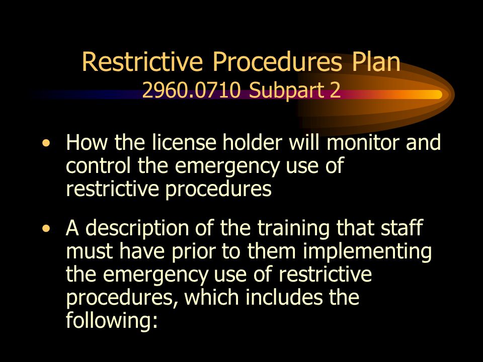 Restrictive Procedures Plan Subpart 2 How the license holder will monitor and control the emergency use of restrictive procedures A description of the training that staff must have prior to them implementing the emergency use of restrictive procedures, which includes the following: