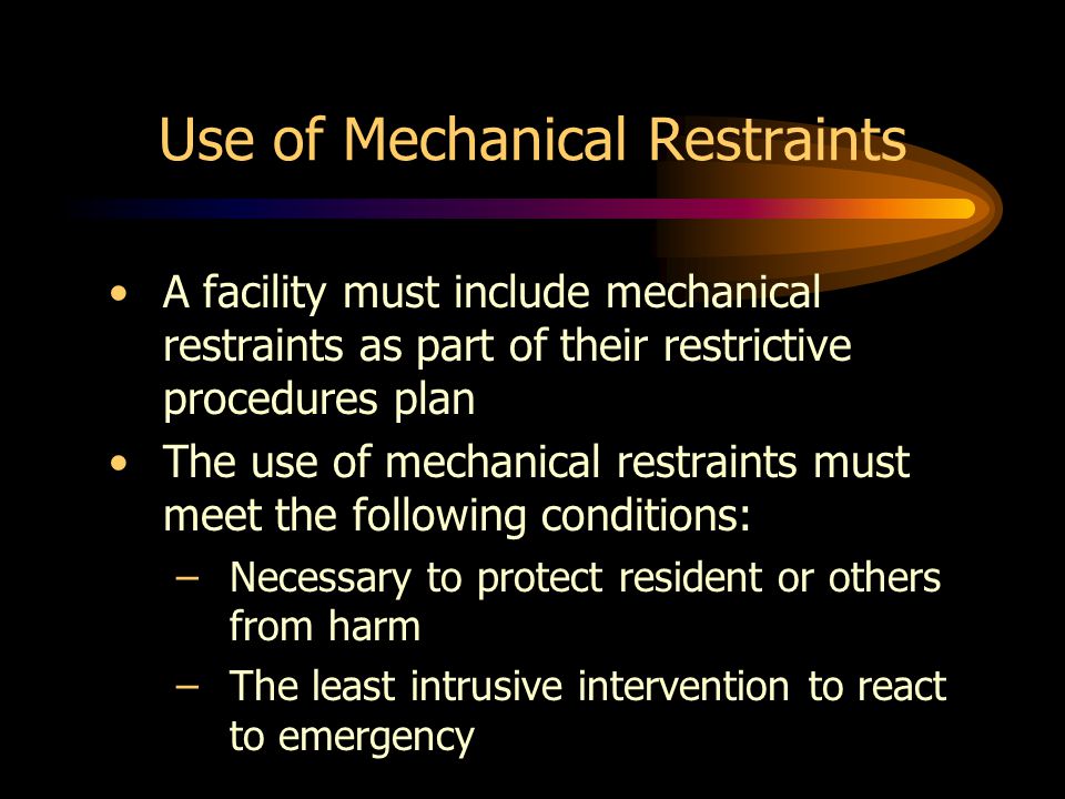Use of Mechanical Restraints A facility must include mechanical restraints as part of their restrictive procedures plan The use of mechanical restraints must meet the following conditions: –Necessary to protect resident or others from harm –The least intrusive intervention to react to emergency