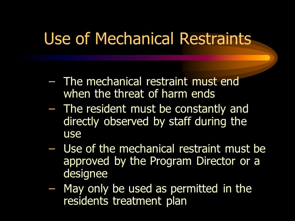 Use of Mechanical Restraints –The mechanical restraint must end when the threat of harm ends –The resident must be constantly and directly observed by staff during the use –Use of the mechanical restraint must be approved by the Program Director or a designee –May only be used as permitted in the residents treatment plan