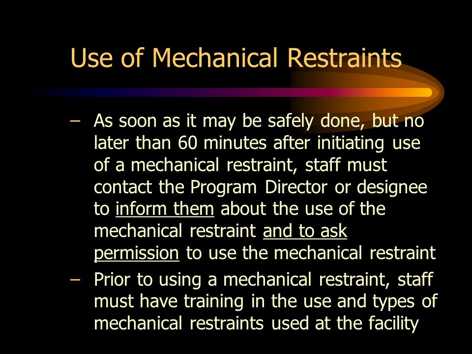 Use of Mechanical Restraints –As soon as it may be safely done, but no later than 60 minutes after initiating use of a mechanical restraint, staff must contact the Program Director or designee to inform them about the use of the mechanical restraint and to ask permission to use the mechanical restraint –Prior to using a mechanical restraint, staff must have training in the use and types of mechanical restraints used at the facility