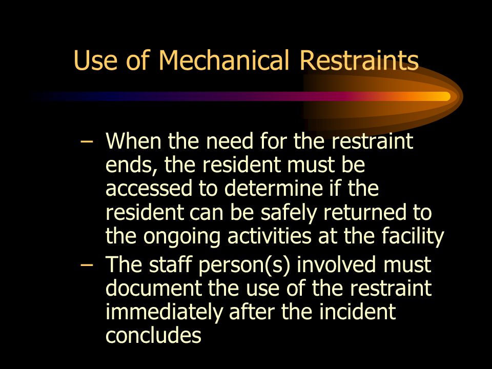 Use of Mechanical Restraints –When the need for the restraint ends, the resident must be accessed to determine if the resident can be safely returned to the ongoing activities at the facility –The staff person(s) involved must document the use of the restraint immediately after the incident concludes