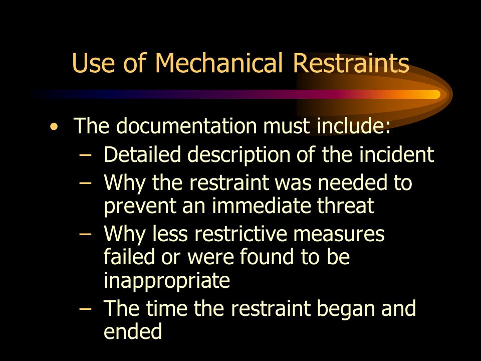 Use of Mechanical Restraints The documentation must include: –Detailed description of the incident –Why the restraint was needed to prevent an immediate threat –Why less restrictive measures failed or were found to be inappropriate –The time the restraint began and ended