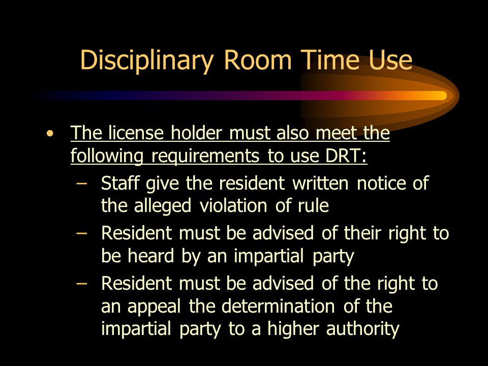Disciplinary Room Time Use The license holder must also meet the following requirements to use DRT: –Staff give the resident written notice of the alleged violation of rule –Resident must be advised of their right to be heard by an impartial party –Resident must be advised of the right to an appeal the determination of the impartial party to a higher authority
