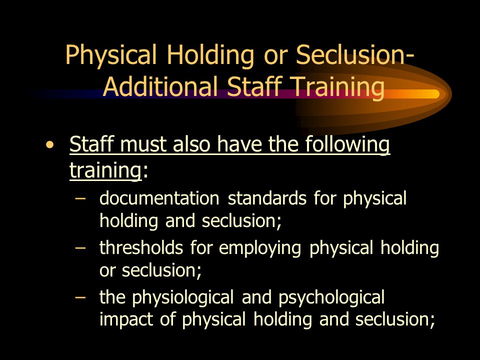Physical Holding or Seclusion- Additional Staff Training Staff must also have the following training: –documentation standards for physical holding and seclusion; –thresholds for employing physical holding or seclusion; –the physiological and psychological impact of physical holding and seclusion;