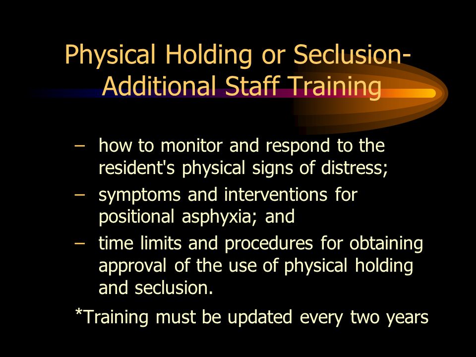 Physical Holding or Seclusion- Additional Staff Training –how to monitor and respond to the resident s physical signs of distress; –symptoms and interventions for positional asphyxia; and –time limits and procedures for obtaining approval of the use of physical holding and seclusion.
