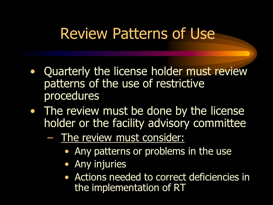 Review Patterns of Use Quarterly the license holder must review patterns of the use of restrictive procedures The review must be done by the license holder or the facility advisory committee –The review must consider: Any patterns or problems in the use Any injuries Actions needed to correct deficiencies in the implementation of RT