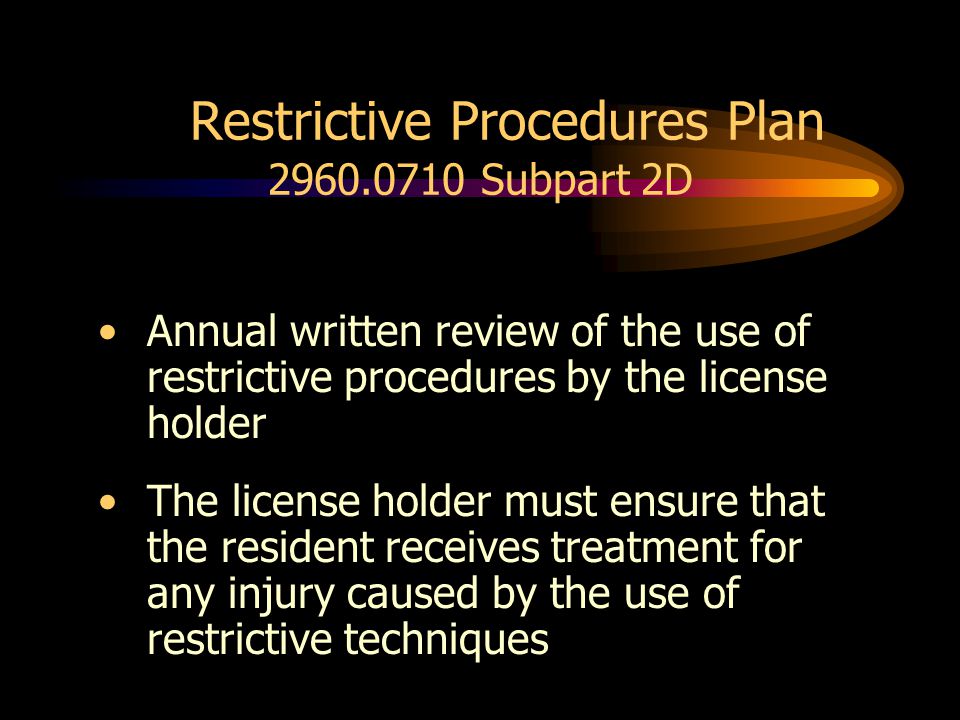 Restrictive Procedures Plan Subpart 2D Annual written review of the use of restrictive procedures by the license holder The license holder must ensure that the resident receives treatment for any injury caused by the use of restrictive techniques
