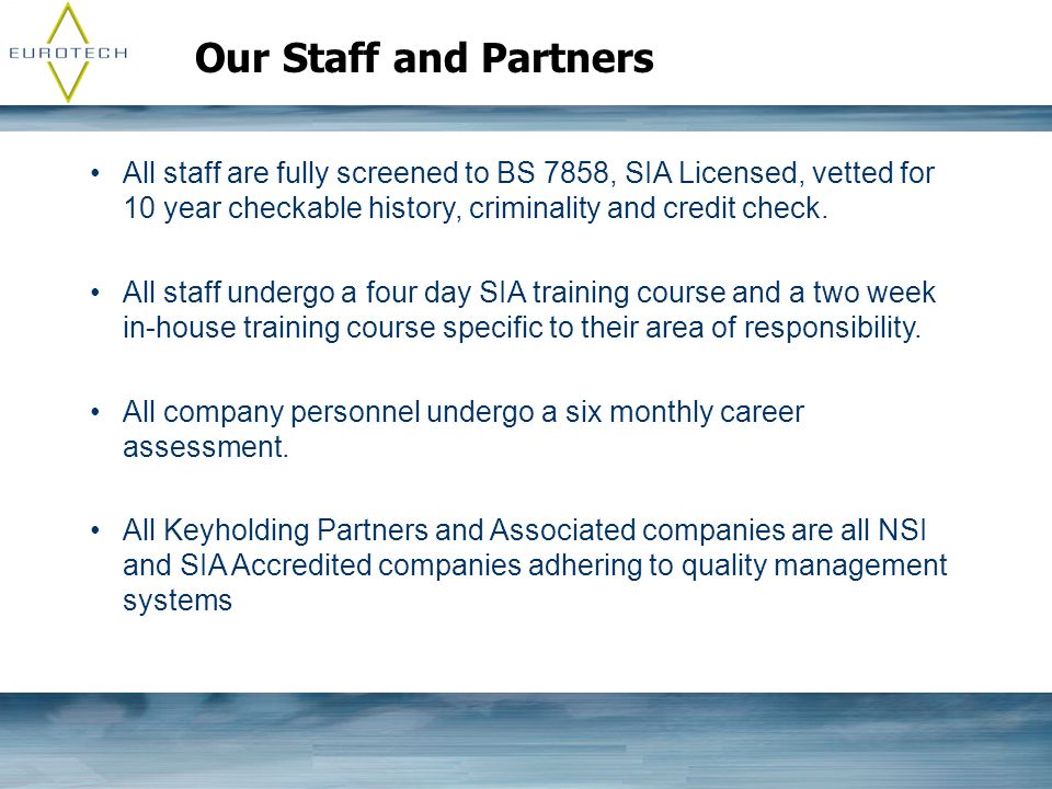 Our Staff and Partners All staff are fully screened to BS 7858, SIA Licensed, vetted for 10 year checkable history, criminality and credit check.
