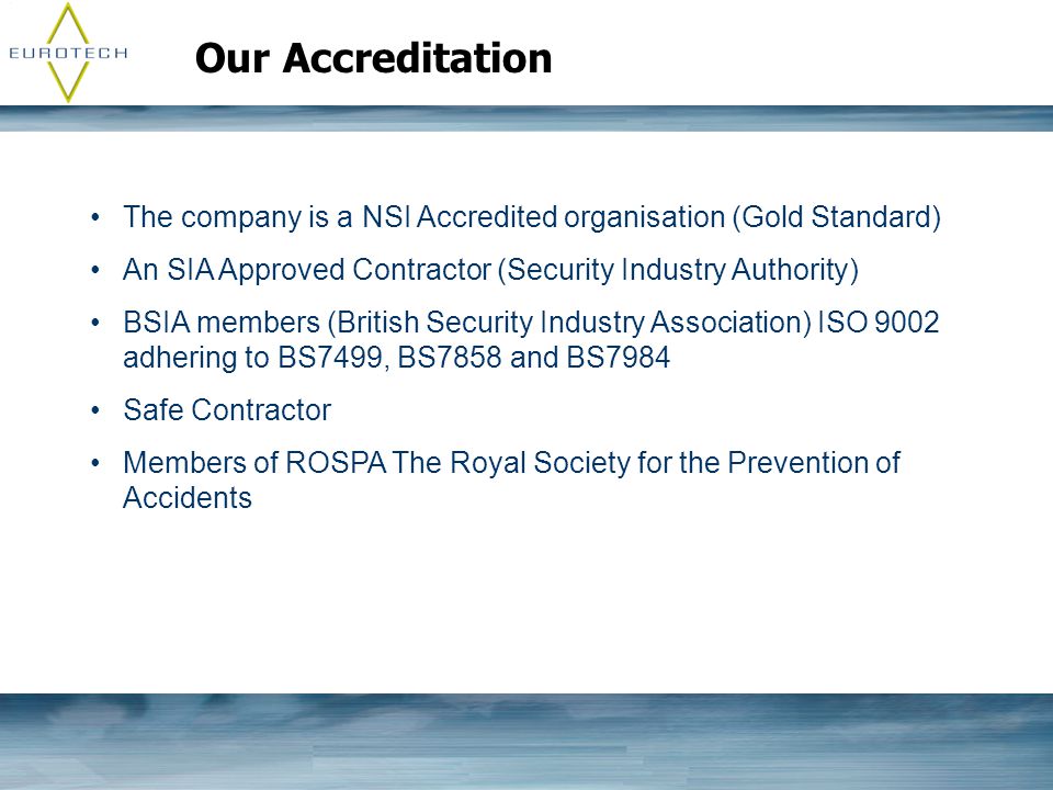 Our Accreditation The company is a NSI Accredited organisation (Gold Standard) An SIA Approved Contractor (Security Industry Authority) BSIA members (British Security Industry Association) ISO 9002 adhering to BS7499, BS7858 and BS7984 Safe Contractor Members of ROSPA The Royal Society for the Prevention of Accidents