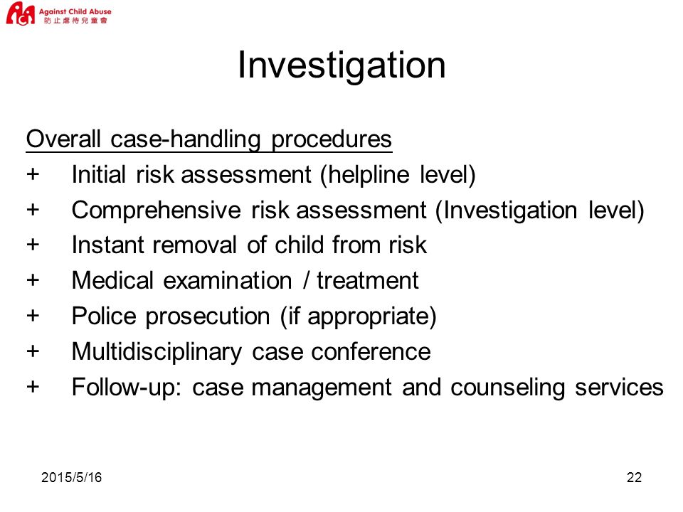 2015/5/1622 Overall case-handling procedures +Initial risk assessment (helpline level) +Comprehensive risk assessment (Investigation level) +Instant removal of child from risk +Medical examination / treatment +Police prosecution (if appropriate) +Multidisciplinary case conference +Follow-up: case management and counseling services Investigation