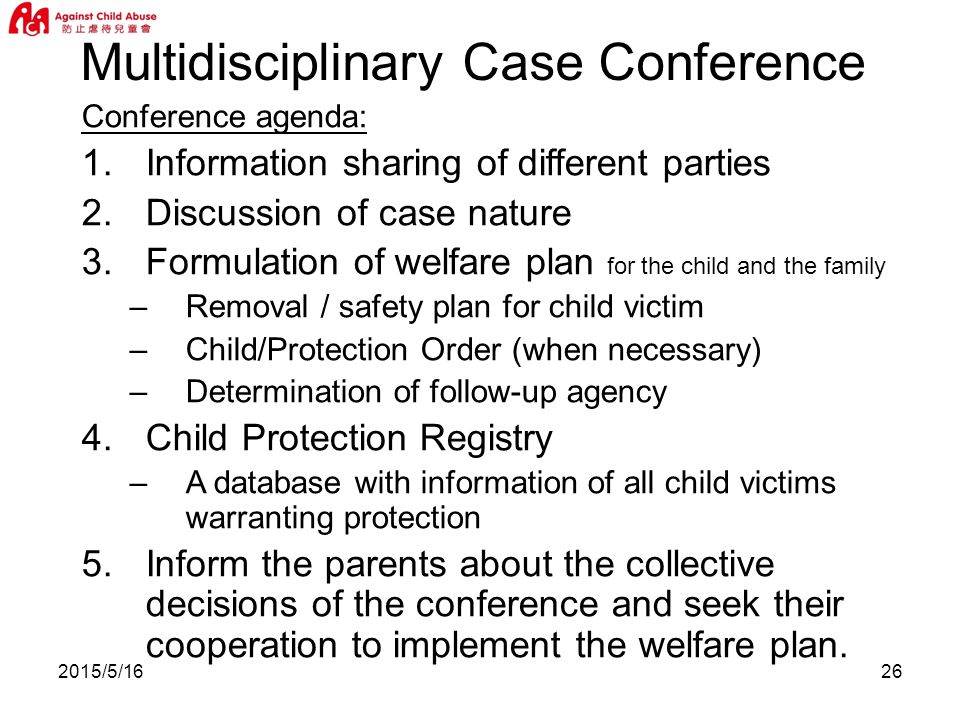 2015/5/1626 Conference agenda: 1.Information sharing of different parties 2.Discussion of case nature 3.Formulation of welfare plan for the child and the family –Removal / safety plan for child victim –Child/Protection Order (when necessary) –Determination of follow-up agency 4.Child Protection Registry –A database with information of all child victims warranting protection 5.Inform the parents about the collective decisions of the conference and seek their cooperation to implement the welfare plan.