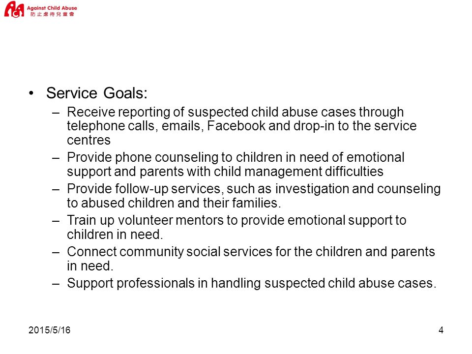 2015/5/164 Service Goals: –Receive reporting of suspected child abuse cases through telephone calls,  s, Facebook and drop-in to the service centres –Provide phone counseling to children in need of emotional support and parents with child management difficulties –Provide follow-up services, such as investigation and counseling to abused children and their families.