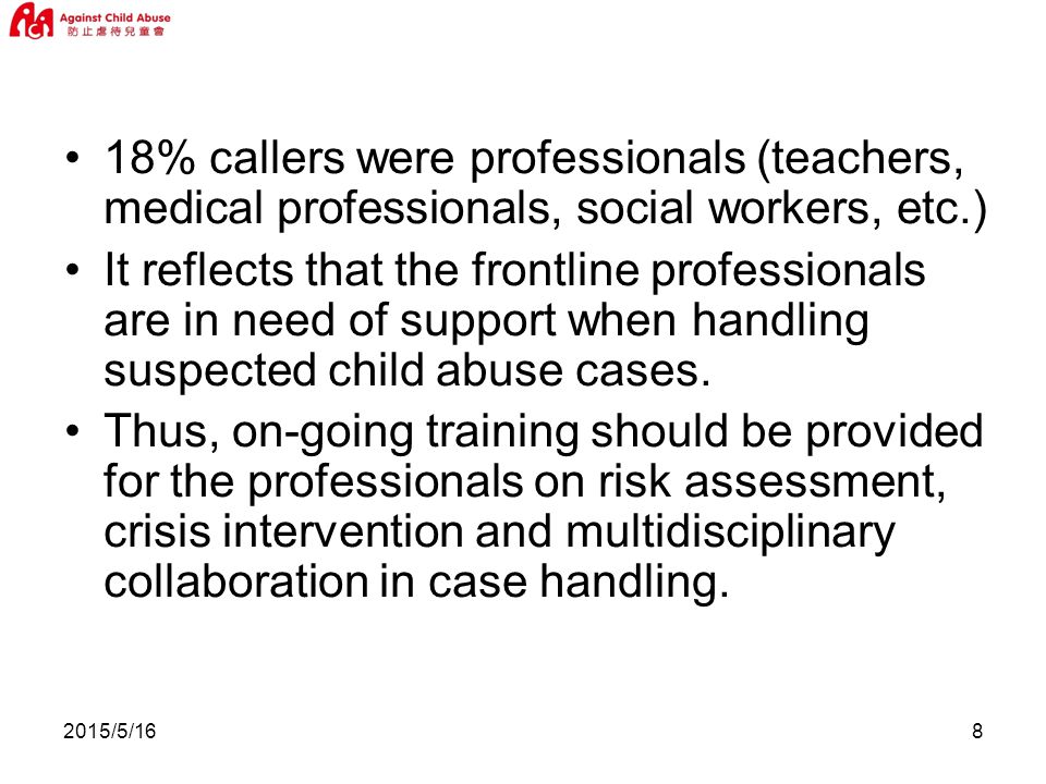 2015/5/168 18% callers were professionals (teachers, medical professionals, social workers, etc.) It reflects that the frontline professionals are in need of support when handling suspected child abuse cases.