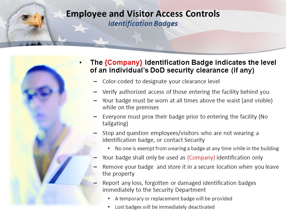 Identification Badges Employee and Visitor Access Controls Identification Badges The {Company} Identification Badge indicates the level of an individual’s DoD security clearance (if any) – Color-coded to designate your clearance level – Verify authorized access of those entering the facility behind you – Your badge must be worn at all times above the waist (and visible) while on the premises – Everyone must prox their badge prior to entering the facility (No tailgating) – Stop and question employees/visitors who are not wearing a identification badge, or contact Security No one is exempt from wearing a badge at any time while in the building – Your badge shall only be used as {Company} identification only – Remove your badge and store it in a secure location when you leave the property – Report any loss, forgotten or damaged identification badges immediately to the Security Department A temporary or replacement badge will be provided Lost badges will be immediately deactivated