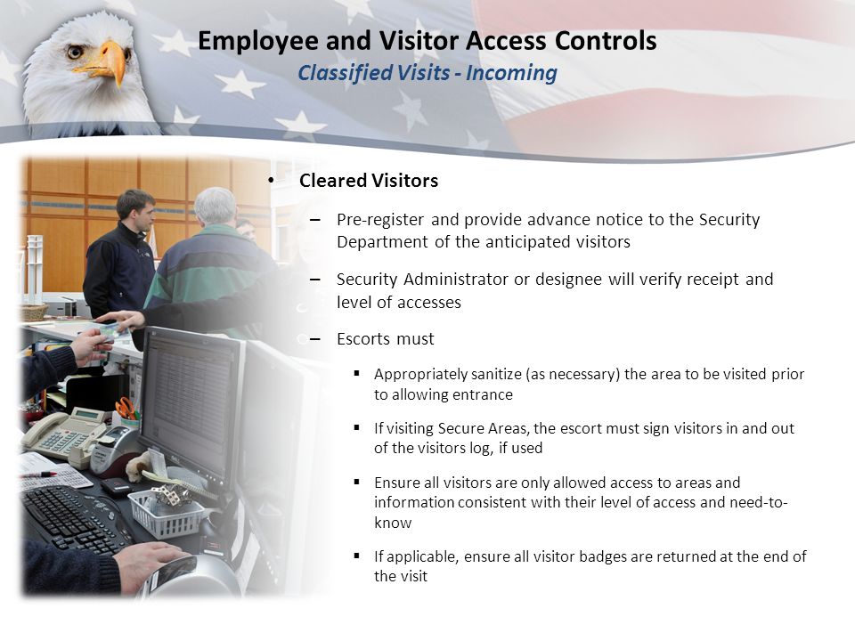 Employee and Visitor Access Controls Classified Visits - Incoming Cleared Visitors – Pre-register and provide advance notice to the Security Department of the anticipated visitors – Security Administrator or designee will verify receipt and level of accesses – Escorts must  Appropriately sanitize (as necessary) the area to be visited prior to allowing entrance  If visiting Secure Areas, the escort must sign visitors in and out of the visitors log, if used  Ensure all visitors are only allowed access to areas and information consistent with their level of access and need-to- know  If applicable, ensure all visitor badges are returned at the end of the visit