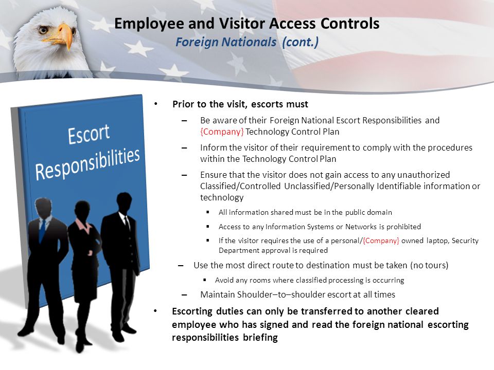 Prior to the visit, escorts must – Be aware of their Foreign National Escort Responsibilities and {Company} Technology Control Plan – Inform the visitor of their requirement to comply with the procedures within the Technology Control Plan – Ensure that the visitor does not gain access to any unauthorized Classified/Controlled Unclassified/Personally Identifiable information or technology  All information shared must be in the public domain  Access to any Information Systems or Networks is prohibited  If the visitor requires the use of a personal/{Company} owned laptop, Security Department approval is required – Use the most direct route to destination must be taken (no tours)  Avoid any rooms where classified processing is occurring – Maintain Shoulder–to–shoulder escort at all times Escorting duties can only be transferred to another cleared employee who has signed and read the foreign national escorting responsibilities briefing Employee and Visitor Access Controls Foreign Nationals (cont.)
