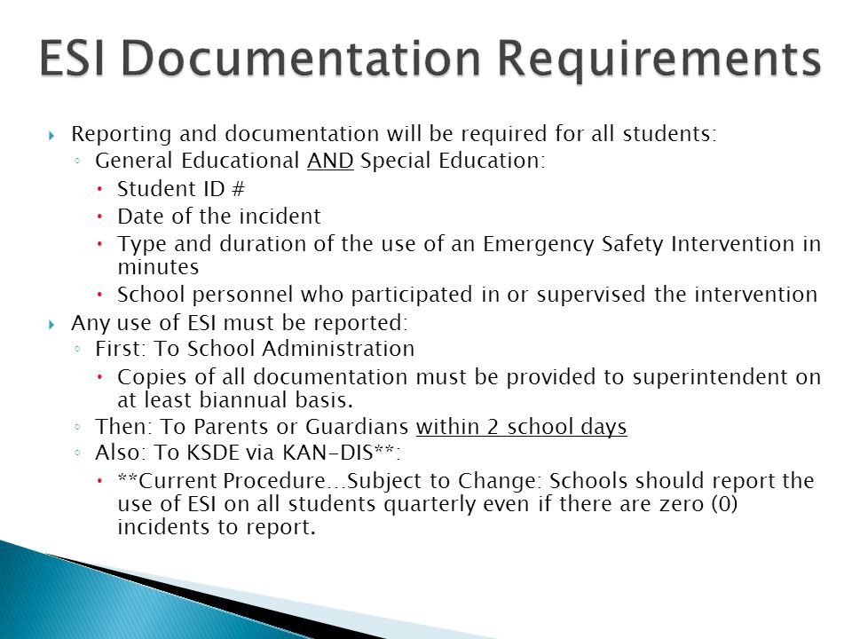  Reporting and documentation will be required for all students: ◦ General Educational AND Special Education:  Student ID #  Date of the incident  Type and duration of the use of an Emergency Safety Intervention in minutes  School personnel who participated in or supervised the intervention  Any use of ESI must be reported: ◦ First: To School Administration  Copies of all documentation must be provided to superintendent on at least biannual basis.