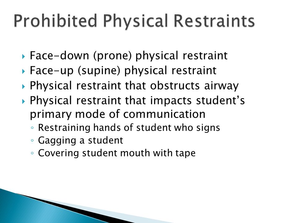  Face-down (prone) physical restraint  Face-up (supine) physical restraint  Physical restraint that obstructs airway  Physical restraint that impacts student’s primary mode of communication ◦ Restraining hands of student who signs ◦ Gagging a student ◦ Covering student mouth with tape