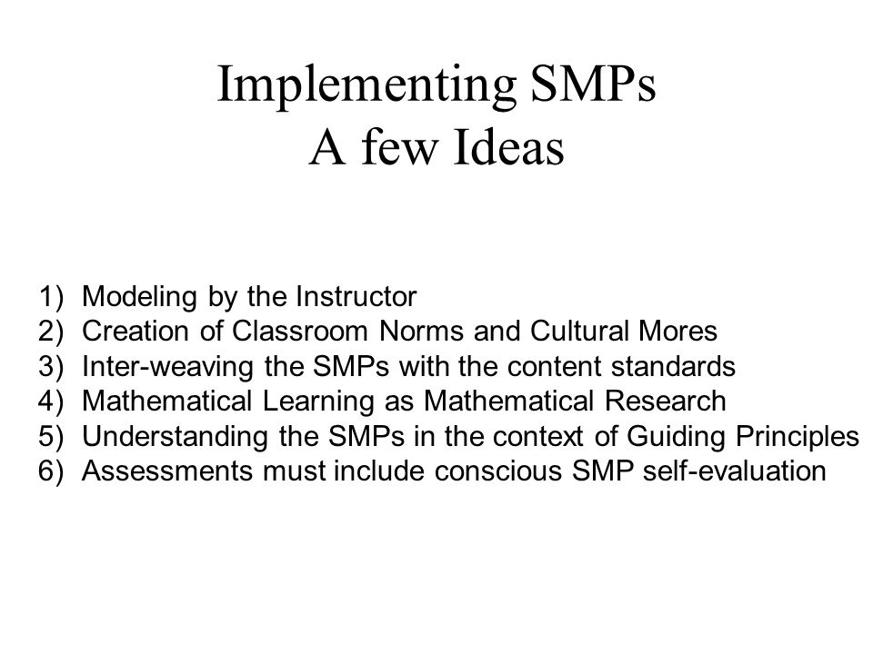 Implementing SMPs A few Ideas 1)Modeling by the Instructor 2)Creation of Classroom Norms and Cultural Mores 3)Inter-weaving the SMPs with the content standards 4)Mathematical Learning as Mathematical Research 5)Understanding the SMPs in the context of Guiding Principles 6)Assessments must include conscious SMP self-evaluation