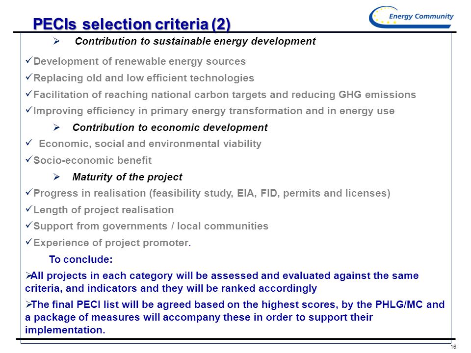 16 Energy, RE, Environment Objectives PECIs selection criteria (2)  Contribution to sustainable energy development Development of renewable energy sources Replacing old and low efficient technologies Facilitation of reaching national carbon targets and reducing GHG emissions Improving efficiency in primary energy transformation and in energy use  Contribution to economic development Economic, social and environmental viability Socio-economic benefit  Maturity of the project Progress in realisation (feasibility study, EIA, FID, permits and licenses) Length of project realisation Support from governments / local communities Experience of project promoter.