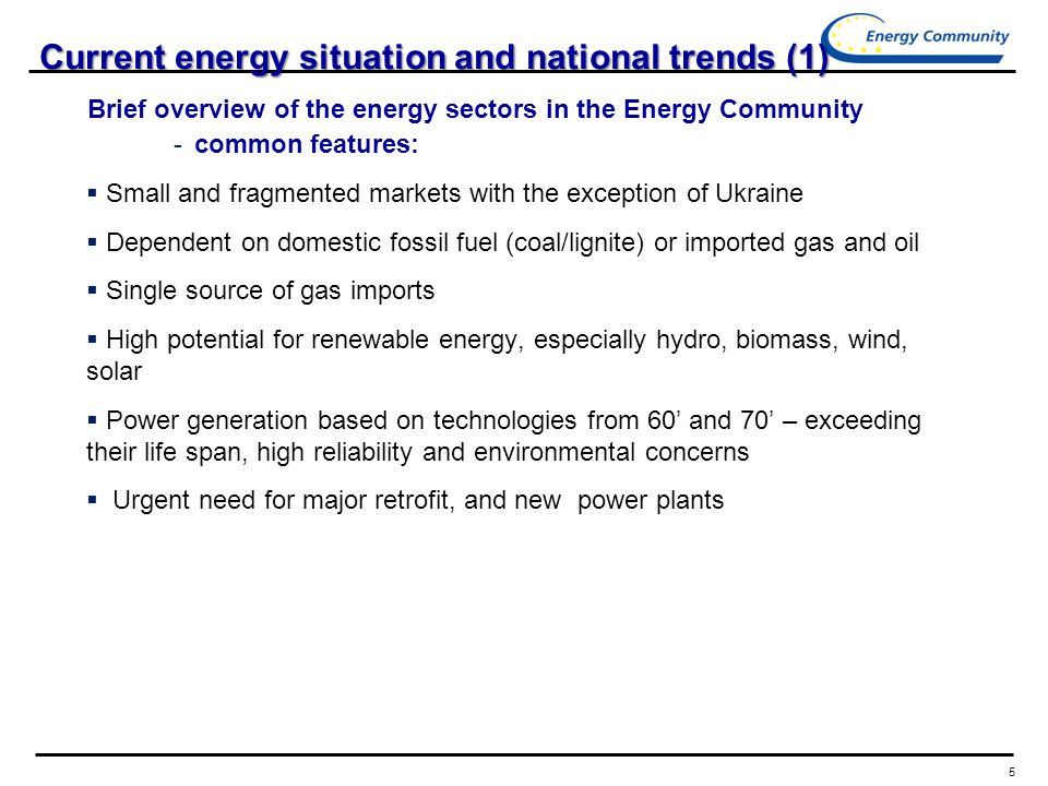 5 Current energy situation and national trends (1) Brief overview of the energy sectors in the Energy Community - common features:  Small and fragmented markets with the exception of Ukraine  Dependent on domestic fossil fuel (coal/lignite) or imported gas and oil  Single source of gas imports  High potential for renewable energy, especially hydro, biomass, wind, solar  Power generation based on technologies from 60’ and 70’ – exceeding their life span, high reliability and environmental concerns  Urgent need for major retrofit, and new power plants