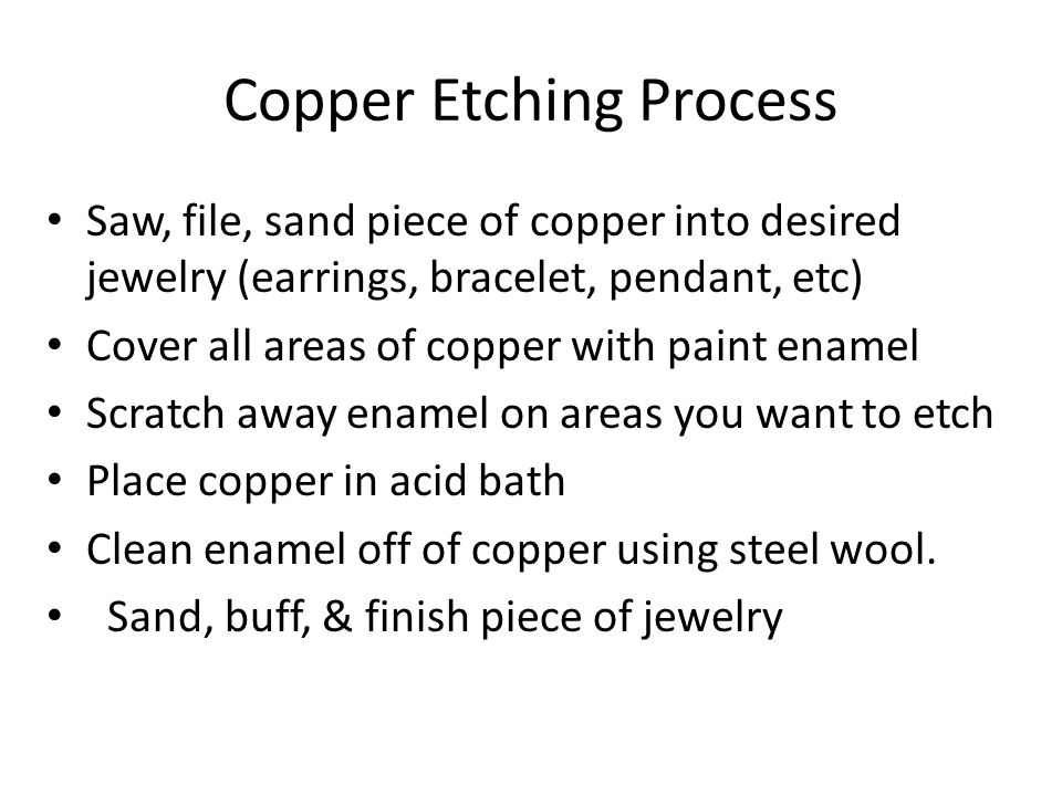 Copper Etching Process Saw, file, sand piece of copper into desired jewelry (earrings, bracelet, pendant, etc) Cover all areas of copper with paint enamel Scratch away enamel on areas you want to etch Place copper in acid bath Clean enamel off of copper using steel wool.