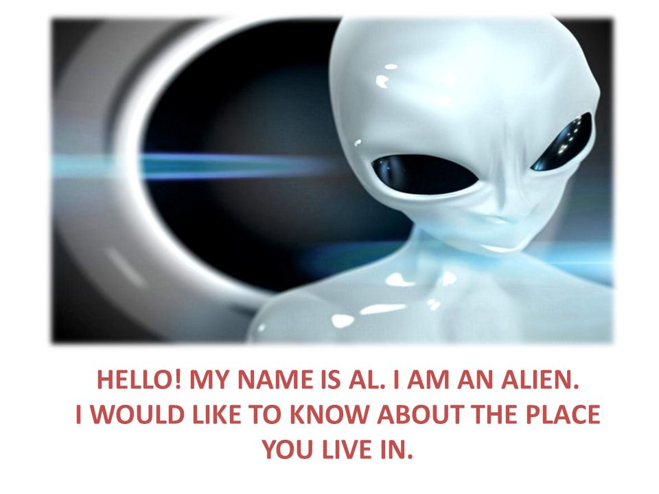 HELLO! MY NAME IS AL. I AM AN ALIEN. I WOULD LIKE TO KNOW ABOUT THE PLACE YOU LIVE IN.