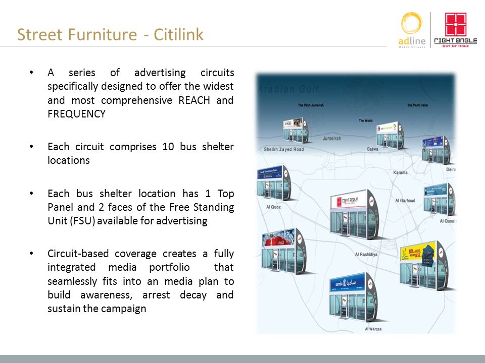 Street Furniture - Citilink A series of advertising circuits specifically designed to offer the widest and most comprehensive REACH and FREQUENCY Each circuit comprises 10 bus shelter locations Each bus shelter location has 1 Top Panel and 2 faces of the Free Standing Unit (FSU) available for advertising Circuit-based coverage creates a fully integrated media portfolio that seamlessly fits into an media plan to build awareness, arrest decay and sustain the campaign