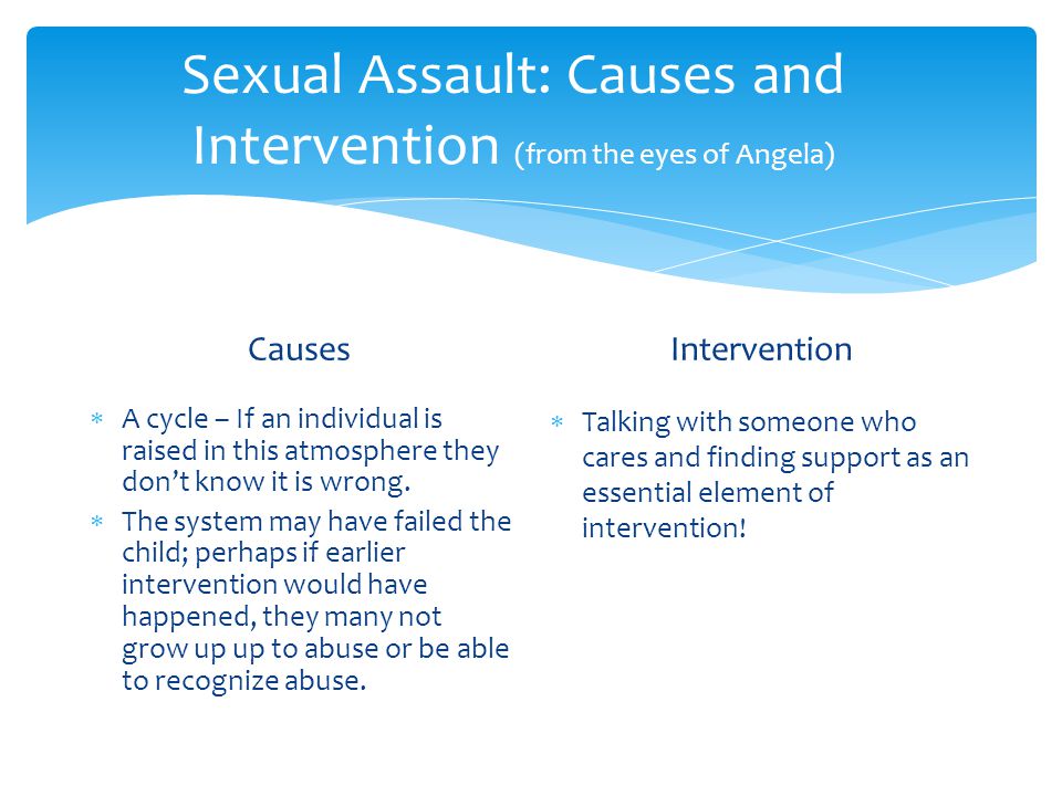 Sexual Assault: Causes and Intervention (from the eyes of Angela) Causes  A cycle – If an individual is raised in this atmosphere they don’t know it is wrong.