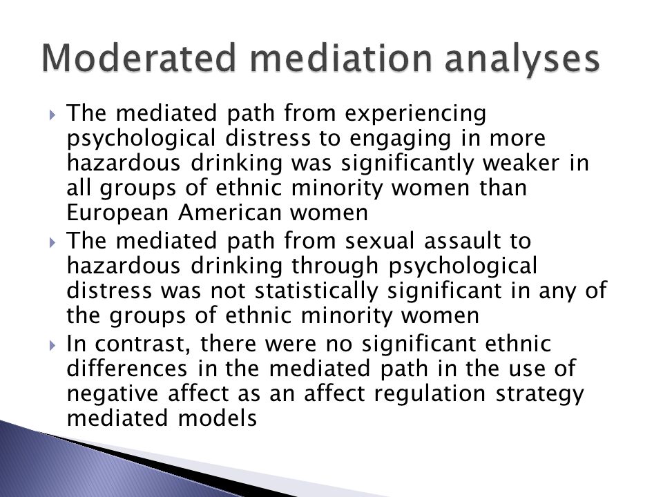  The mediated path from experiencing psychological distress to engaging in more hazardous drinking was significantly weaker in all groups of ethnic minority women than European American women  The mediated path from sexual assault to hazardous drinking through psychological distress was not statistically significant in any of the groups of ethnic minority women  In contrast, there were no significant ethnic differences in the mediated path in the use of negative affect as an affect regulation strategy mediated models