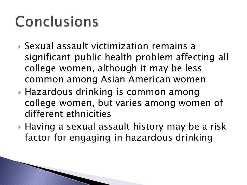  Sexual assault victimization remains a significant public health problem affecting all college women, although it may be less common among Asian American women  Hazardous drinking is common among college women, but varies among women of different ethnicities  Having a sexual assault history may be a risk factor for engaging in hazardous drinking