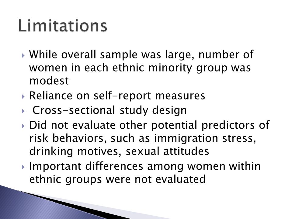  While overall sample was large, number of women in each ethnic minority group was modest  Reliance on self-report measures  Cross-sectional study design  Did not evaluate other potential predictors of risk behaviors, such as immigration stress, drinking motives, sexual attitudes  Important differences among women within ethnic groups were not evaluated