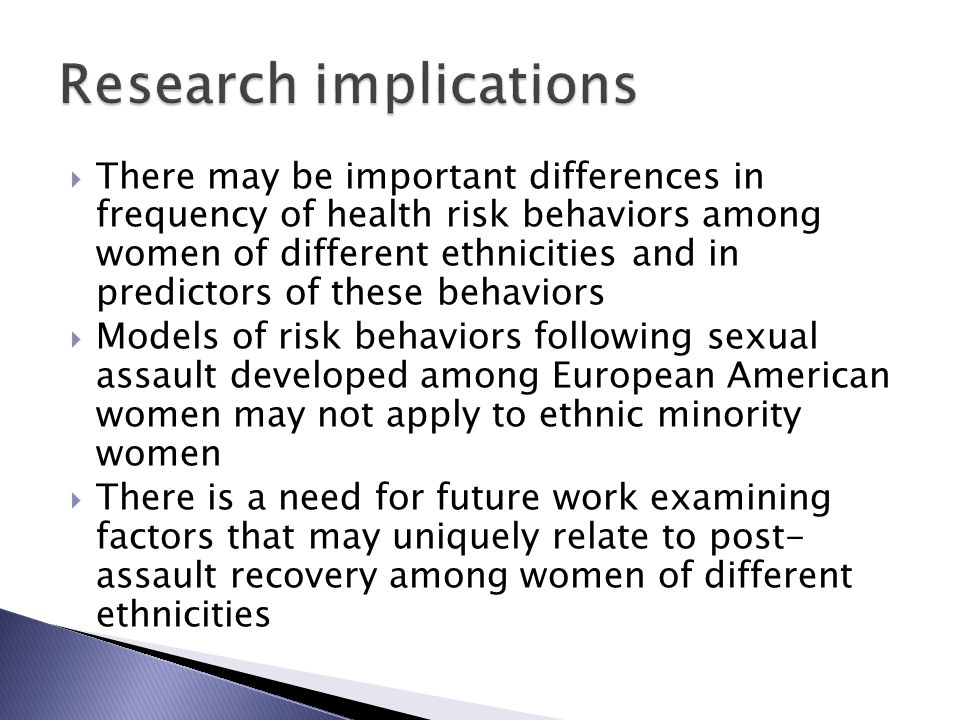  There may be important differences in frequency of health risk behaviors among women of different ethnicities and in predictors of these behaviors  Models of risk behaviors following sexual assault developed among European American women may not apply to ethnic minority women  There is a need for future work examining factors that may uniquely relate to post- assault recovery among women of different ethnicities