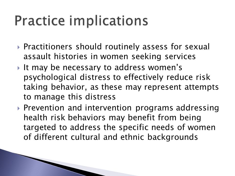  Practitioners should routinely assess for sexual assault histories in women seeking services  It may be necessary to address women’s psychological distress to effectively reduce risk taking behavior, as these may represent attempts to manage this distress  Prevention and intervention programs addressing health risk behaviors may benefit from being targeted to address the specific needs of women of different cultural and ethnic backgrounds