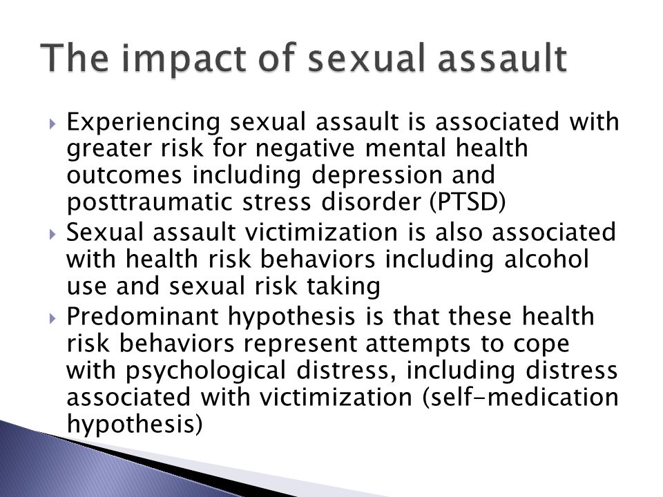  Experiencing sexual assault is associated with greater risk for negative mental health outcomes including depression and posttraumatic stress disorder (PTSD)  Sexual assault victimization is also associated with health risk behaviors including alcohol use and sexual risk taking  Predominant hypothesis is that these health risk behaviors represent attempts to cope with psychological distress, including distress associated with victimization (self-medication hypothesis)