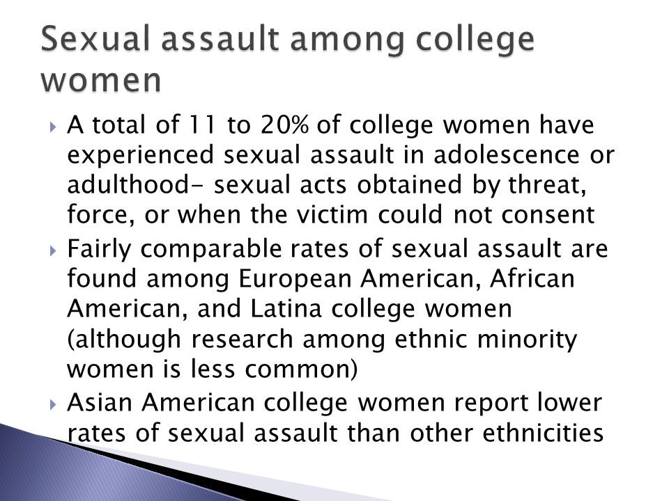  A total of 11 to 20% of college women have experienced sexual assault in adolescence or adulthood- sexual acts obtained by threat, force, or when the victim could not consent  Fairly comparable rates of sexual assault are found among European American, African American, and Latina college women (although research among ethnic minority women is less common)  Asian American college women report lower rates of sexual assault than other ethnicities