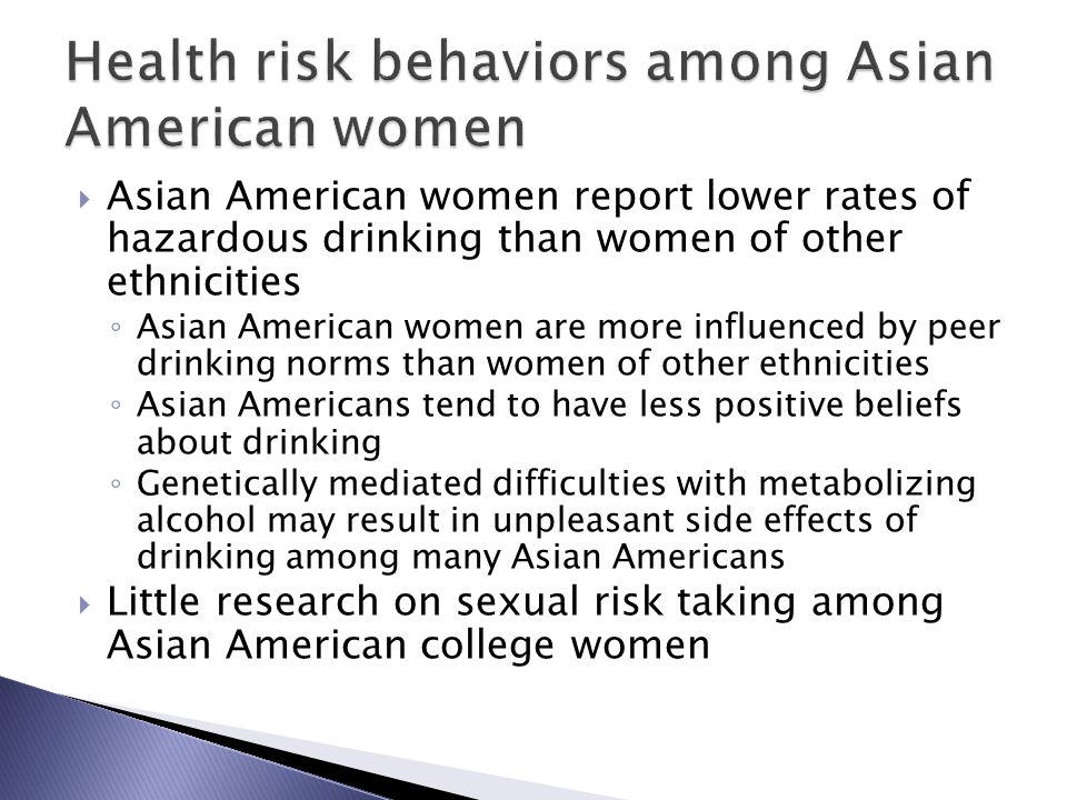  Asian American women report lower rates of hazardous drinking than women of other ethnicities ◦ Asian American women are more influenced by peer drinking norms than women of other ethnicities ◦ Asian Americans tend to have less positive beliefs about drinking ◦ Genetically mediated difficulties with metabolizing alcohol may result in unpleasant side effects of drinking among many Asian Americans  Little research on sexual risk taking among Asian American college women