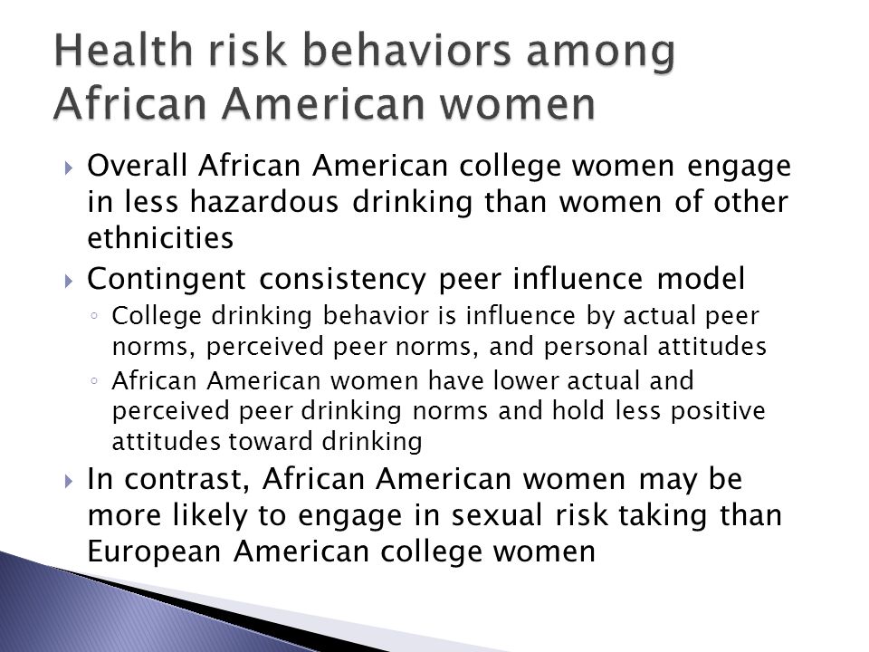  Overall African American college women engage in less hazardous drinking than women of other ethnicities  Contingent consistency peer influence model ◦ College drinking behavior is influence by actual peer norms, perceived peer norms, and personal attitudes ◦ African American women have lower actual and perceived peer drinking norms and hold less positive attitudes toward drinking  In contrast, African American women may be more likely to engage in sexual risk taking than European American college women