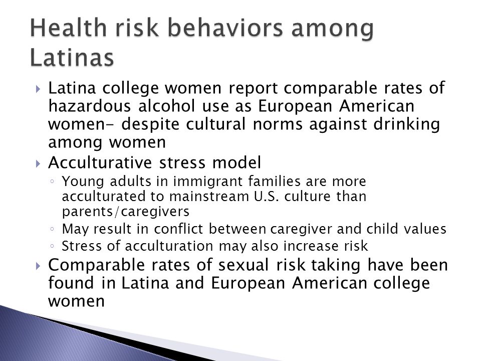  Latina college women report comparable rates of hazardous alcohol use as European American women- despite cultural norms against drinking among women  Acculturative stress model ◦ Young adults in immigrant families are more acculturated to mainstream U.S.