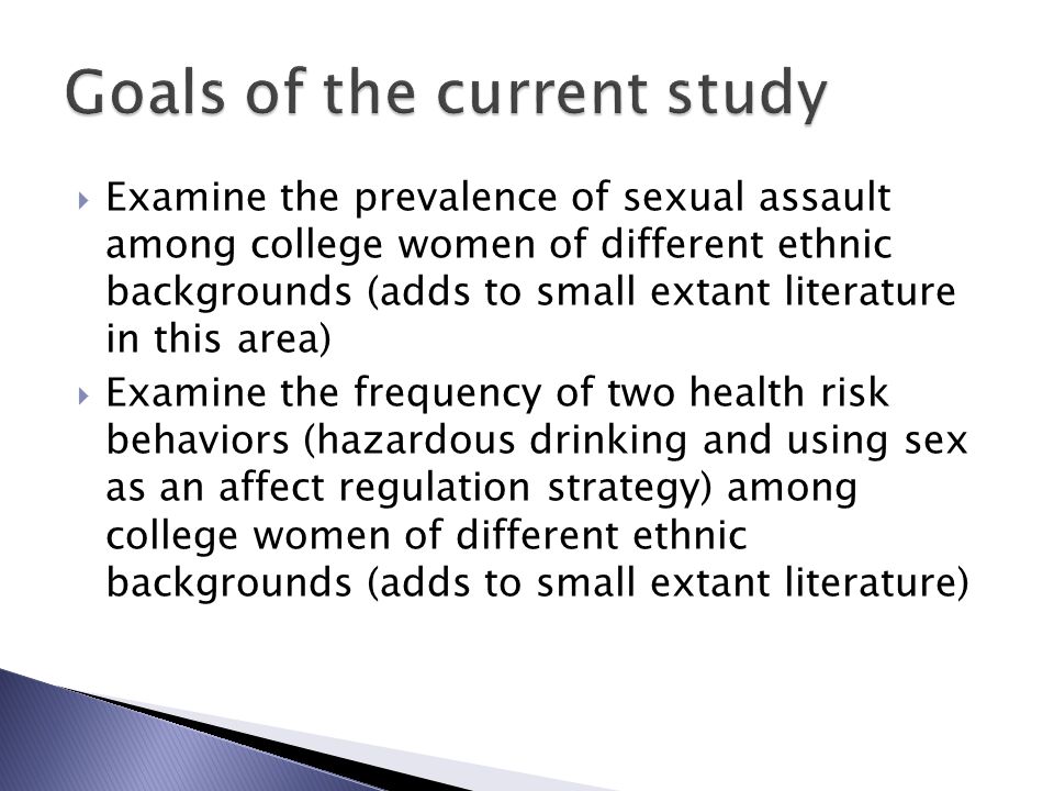  Examine the prevalence of sexual assault among college women of different ethnic backgrounds (adds to small extant literature in this area)  Examine the frequency of two health risk behaviors (hazardous drinking and using sex as an affect regulation strategy) among college women of different ethnic backgrounds (adds to small extant literature)