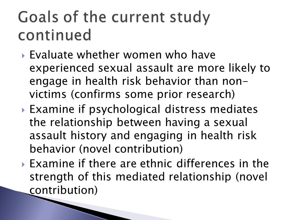  Evaluate whether women who have experienced sexual assault are more likely to engage in health risk behavior than non- victims (confirms some prior research)  Examine if psychological distress mediates the relationship between having a sexual assault history and engaging in health risk behavior (novel contribution)  Examine if there are ethnic differences in the strength of this mediated relationship (novel contribution)