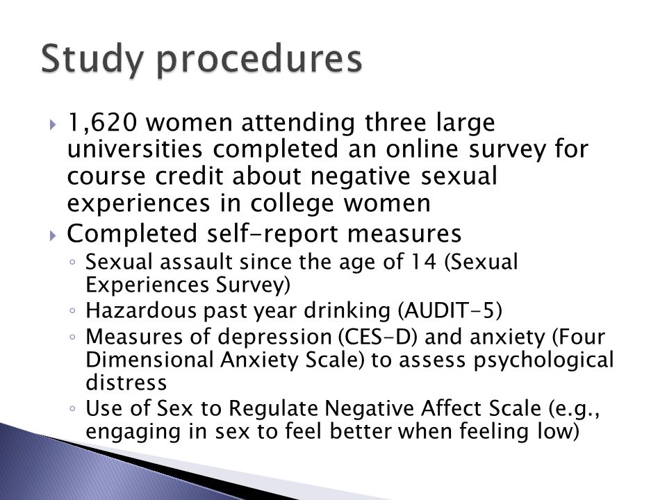  1,620 women attending three large universities completed an online survey for course credit about negative sexual experiences in college women  Completed self-report measures ◦ Sexual assault since the age of 14 (Sexual Experiences Survey) ◦ Hazardous past year drinking (AUDIT-5) ◦ Measures of depression (CES-D) and anxiety (Four Dimensional Anxiety Scale) to assess psychological distress ◦ Use of Sex to Regulate Negative Affect Scale (e.g., engaging in sex to feel better when feeling low)