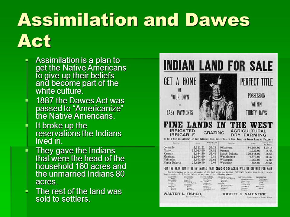 Assimilation and Dawes Act  Assimilation is a plan to get the Native Americans to give up their beliefs and become part of the white culture.