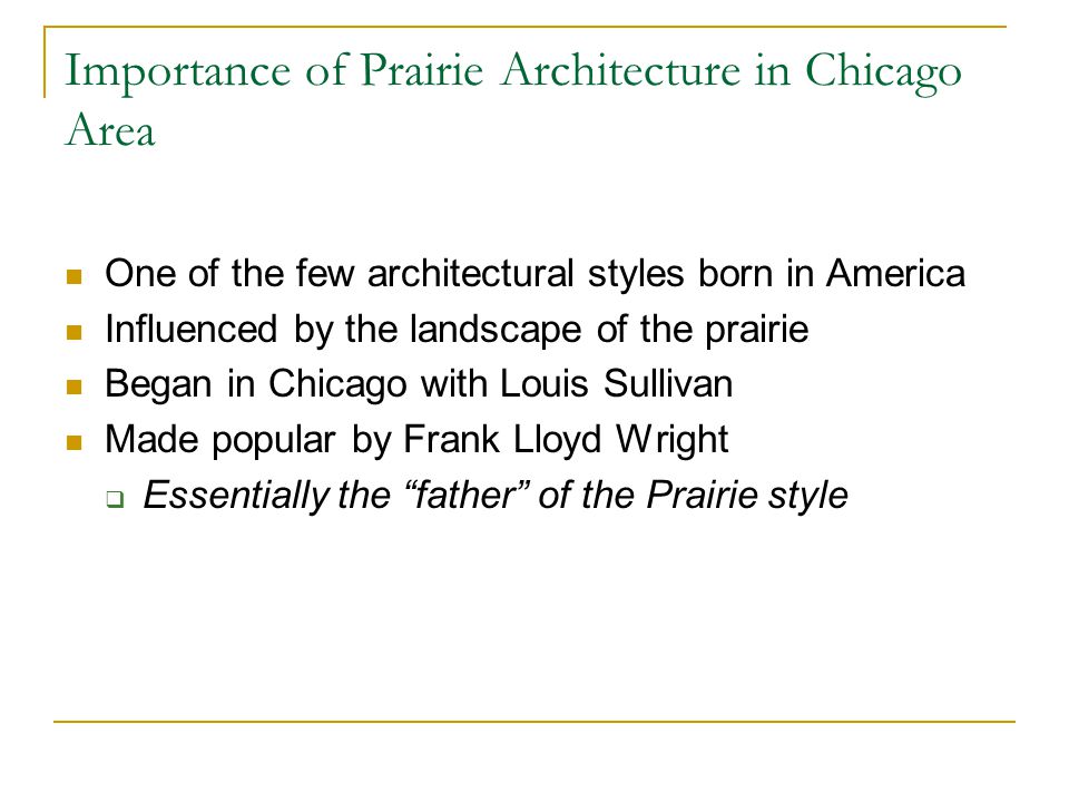 Importance of Prairie Architecture in Chicago Area One of the few architectural styles born in America Influenced by the landscape of the prairie Began in Chicago with Louis Sullivan Made popular by Frank Lloyd Wright  Essentially the father of the Prairie style