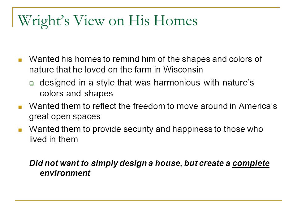 Wright’s View on His Homes Wanted his homes to remind him of the shapes and colors of nature that he loved on the farm in Wisconsin  designed in a style that was harmonious with nature’s colors and shapes Wanted them to reflect the freedom to move around in America’s great open spaces Wanted them to provide security and happiness to those who lived in them Did not want to simply design a house, but create a complete environment