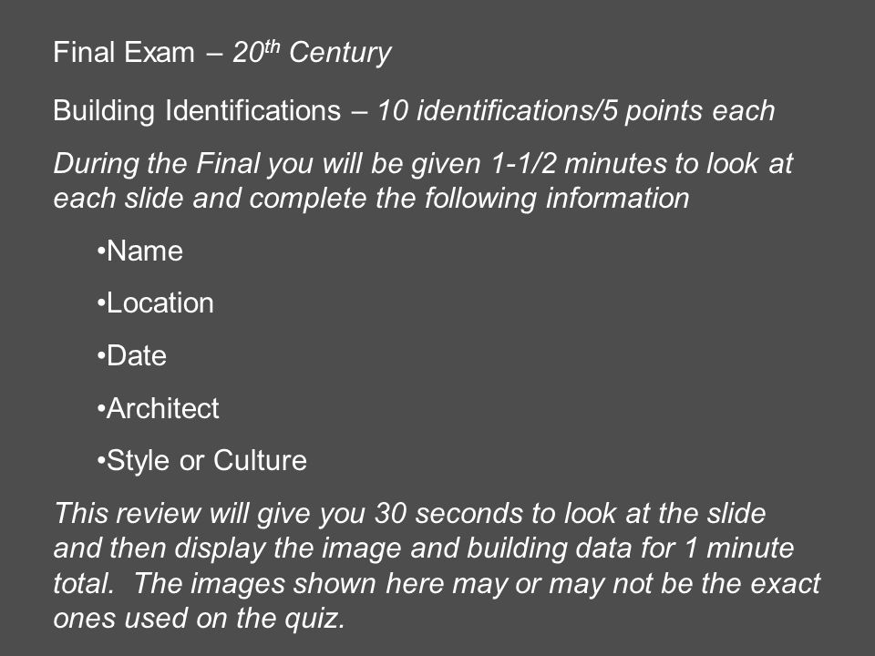 Final Exam – 20 th Century Building Identifications – 10 identifications/5 points each During the Final you will be given 1-1/2 minutes to look at each slide and complete the following information Name Location Date Architect Style or Culture This review will give you 30 seconds to look at the slide and then display the image and building data for 1 minute total.