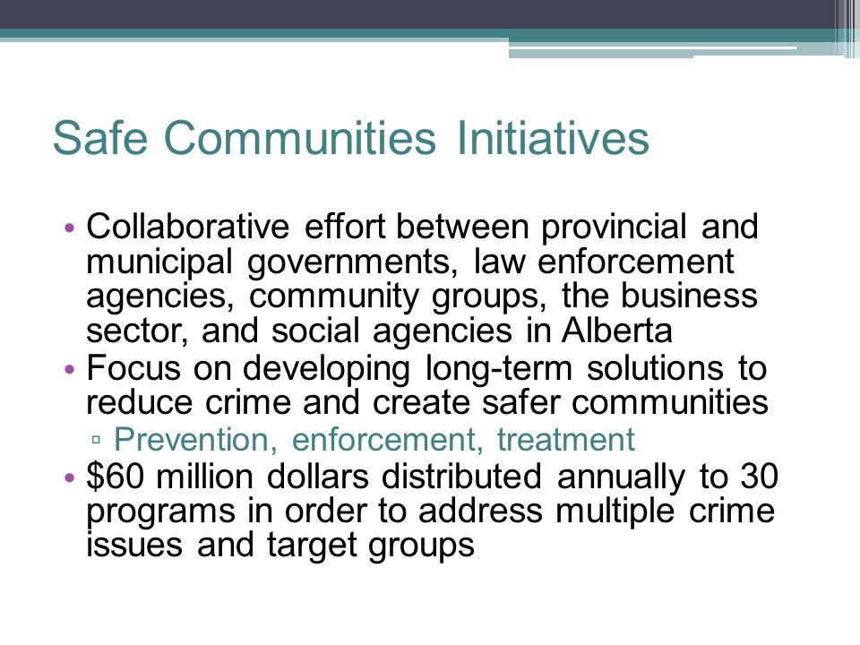 Safe Communities Initiatives Collaborative effort between provincial and municipal governments, law enforcement agencies, community groups, the business sector, and social agencies in Alberta Focus on developing long-term solutions to reduce crime and create safer communities ▫ Prevention, enforcement, treatment $60 million dollars distributed annually to 30 programs in order to address multiple crime issues and target groups