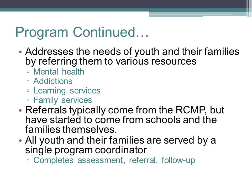 Program Continued… Addresses the needs of youth and their families by referring them to various resources ▫ Mental health ▫ Addictions ▫ Learning services ▫ Family services Referrals typically come from the RCMP, but have started to come from schools and the families themselves.
