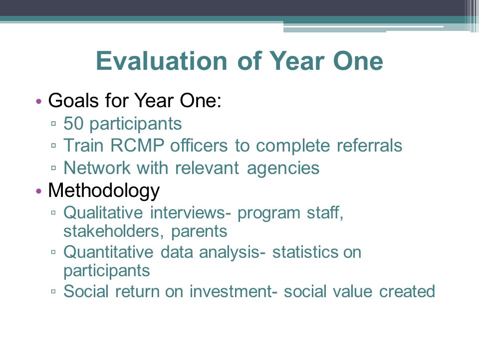 Evaluation of Year One Goals for Year One: ▫ 50 participants ▫ Train RCMP officers to complete referrals ▫ Network with relevant agencies Methodology ▫ Qualitative interviews- program staff, stakeholders, parents ▫ Quantitative data analysis- statistics on participants ▫ Social return on investment- social value created