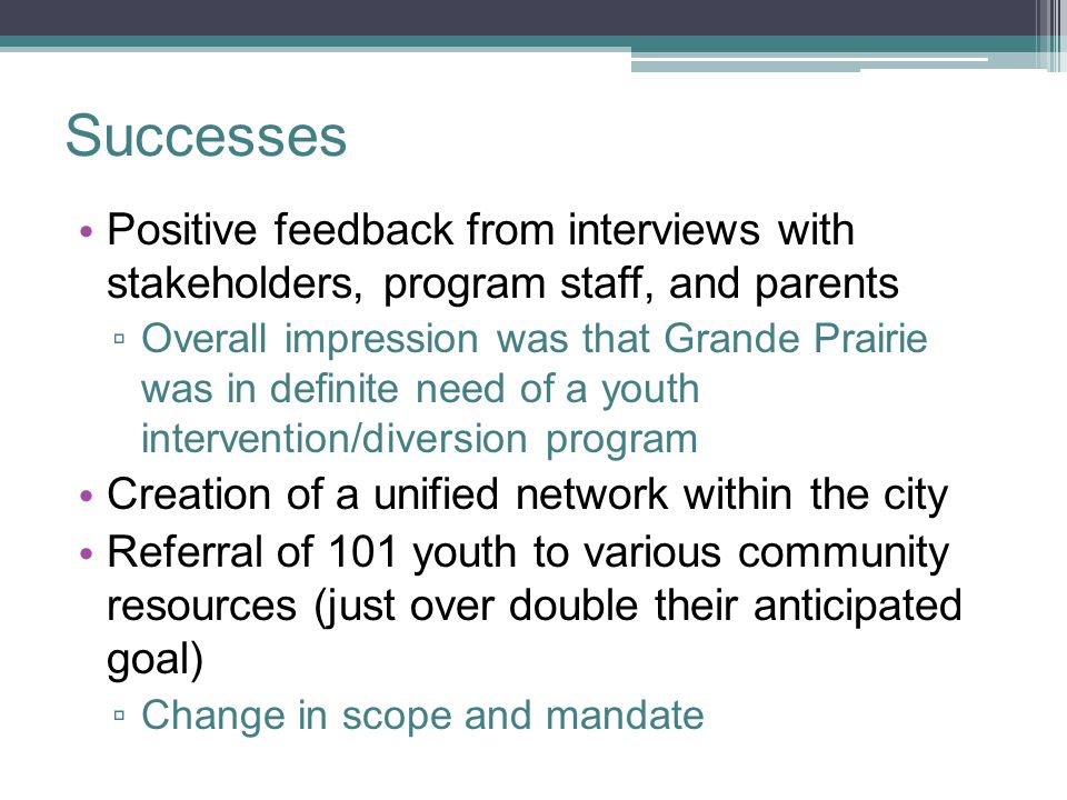 Successes Positive feedback from interviews with stakeholders, program staff, and parents ▫ Overall impression was that Grande Prairie was in definite need of a youth intervention/diversion program Creation of a unified network within the city Referral of 101 youth to various community resources (just over double their anticipated goal) ▫ Change in scope and mandate